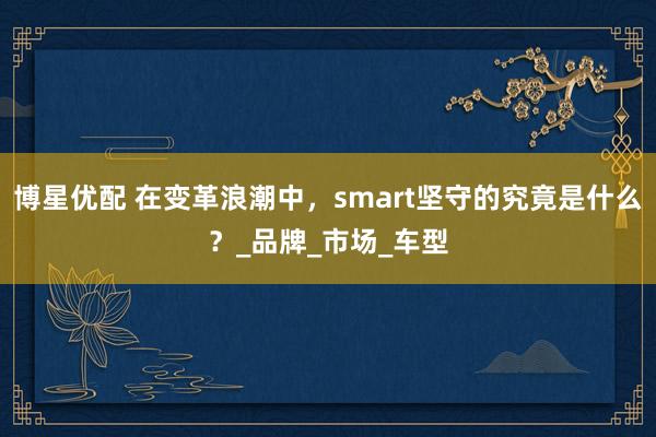 博星优配 在变革浪潮中，smart坚守的究竟是什么？_品牌_市场_车型