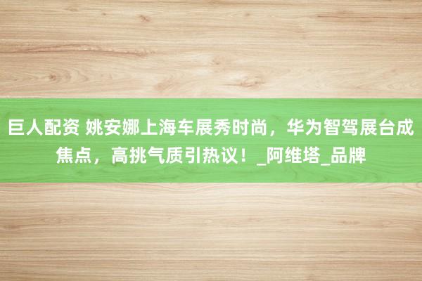 巨人配资 姚安娜上海车展秀时尚，华为智驾展台成焦点，高挑气质引热议！_阿维塔_品牌
