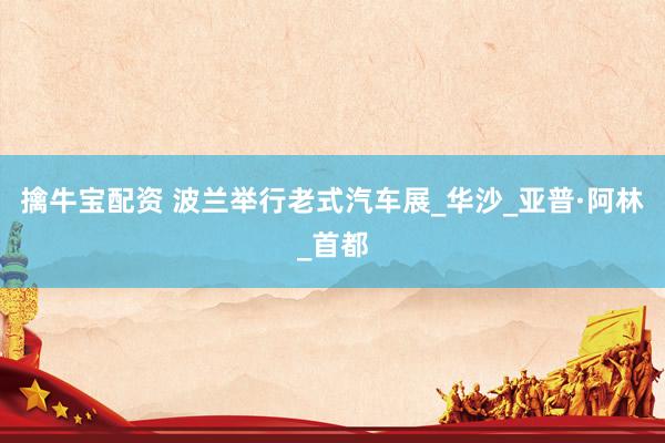 擒牛宝配资 波兰举行老式汽车展_华沙_亚普·阿林_首都