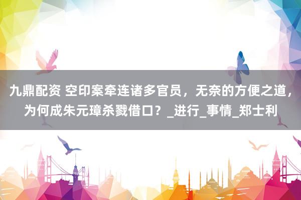 九鼎配资 空印案牵连诸多官员，无奈的方便之道，为何成朱元璋杀戮借口？_进行_事情_郑士利