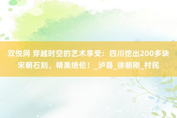 双悦网 穿越时空的艺术享受：四川挖出200多块宋朝石刻，精美绝伦！_泸县_徐朝刚_村民