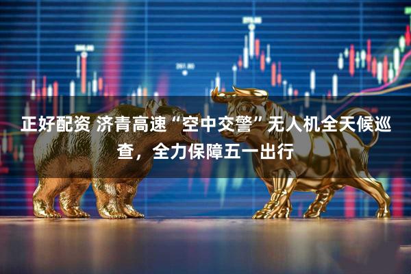 正好配资 济青高速“空中交警”无人机全天候巡查，全力保障五一出行