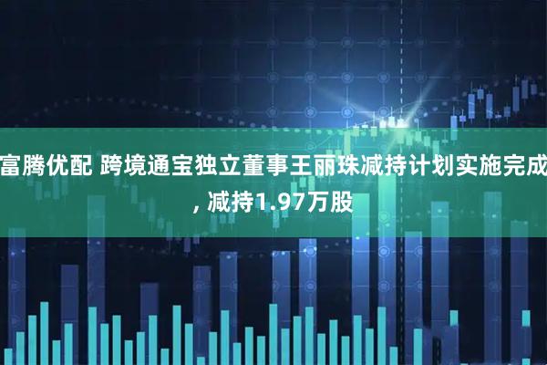 富腾优配 跨境通宝独立董事王丽珠减持计划实施完成, 减持1.97万股