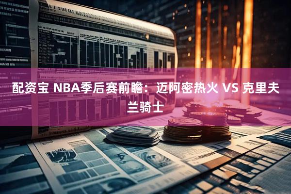 配资宝 NBA季后赛前瞻：迈阿密热火 VS 克里夫兰骑士