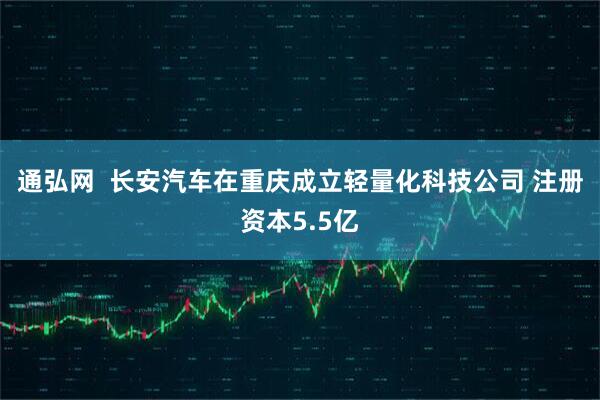 通弘网  长安汽车在重庆成立轻量化科技公司 注册资本5.5亿