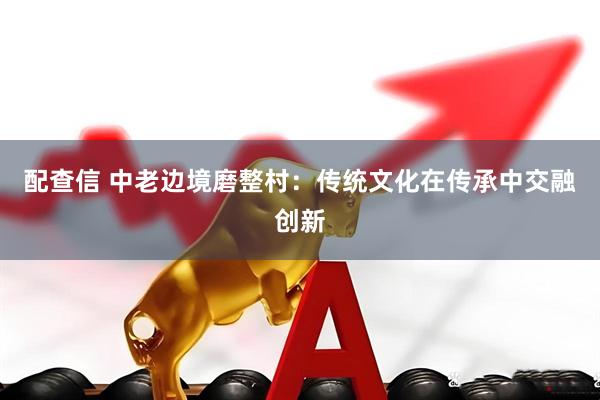 配查信 中老边境磨整村：传统文化在传承中交融创新