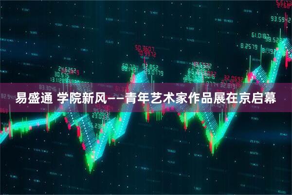 易盛通 学院新风——青年艺术家作品展在京启幕