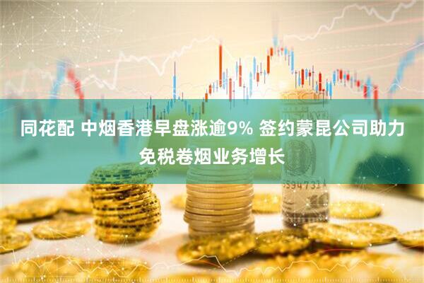 同花配 中烟香港早盘涨逾9% 签约蒙昆公司助力免税卷烟业务增长