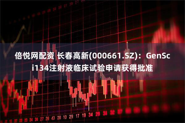 倍悦网配资 长春高新(000661.SZ)：GenSci134注射液临床试验申请获得批准