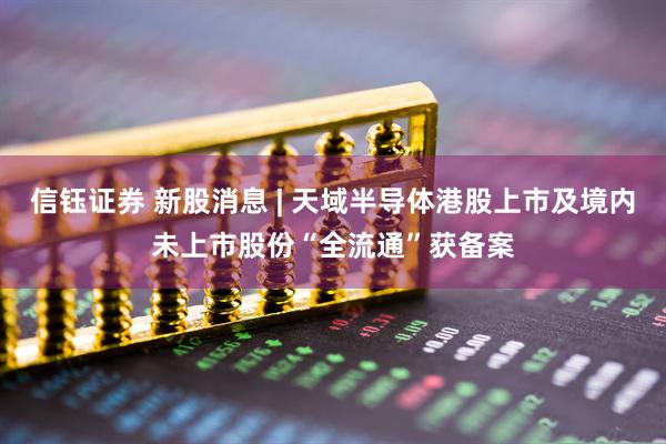 信钰证券 新股消息 | 天域半导体港股上市及境内未上市股份“全流通”获备案