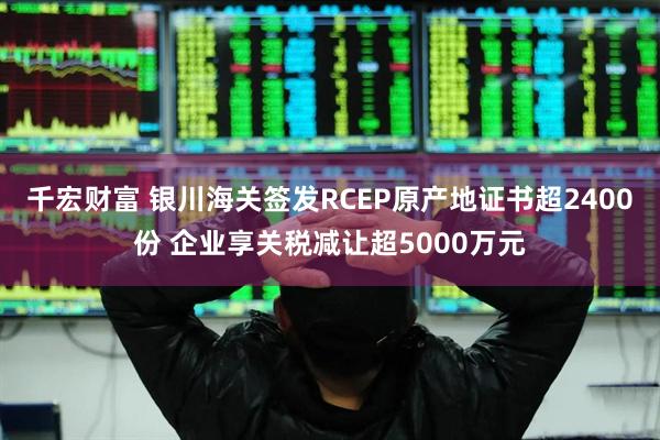 千宏财富 银川海关签发RCEP原产地证书超2400份 企业享关税减让超5000万元