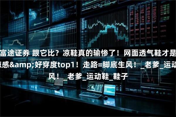 富途证券 跟它比？凉鞋真的输惨了！网面透气鞋才是夏天清凉感&好穿度top1！走路=脚底生风！_老爹_运动鞋_鞋子