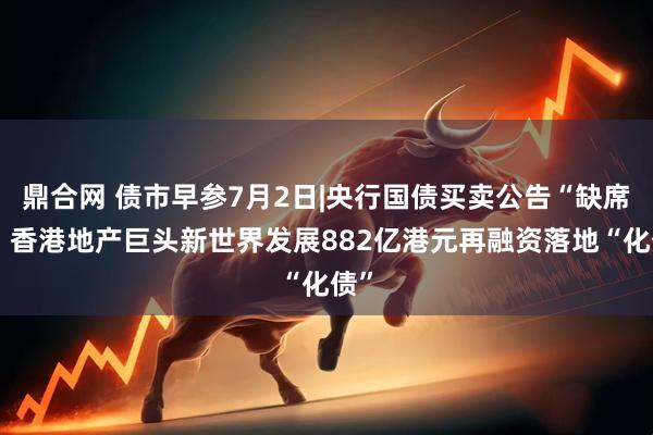 鼎合网 债市早参7月2日|央行国债买卖公告“缺席”；香港地产巨头新世界发展882亿港元再融资落地“化债”