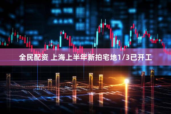 全民配资 上海上半年新拍宅地1/3已开工