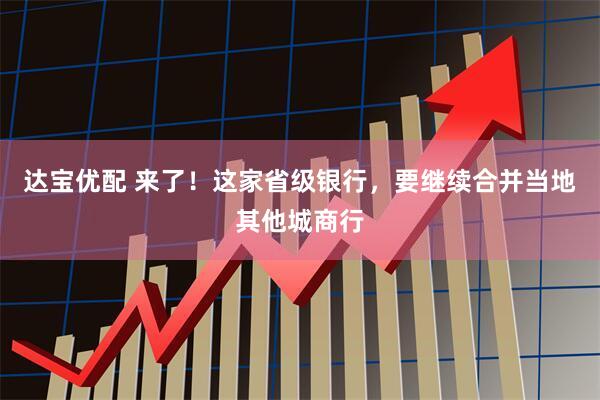 达宝优配 来了！这家省级银行，要继续合并当地其他城商行