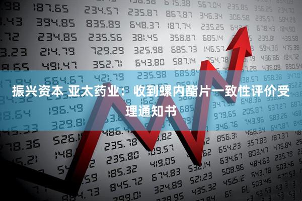 振兴资本 亚太药业：收到螺内酯片一致性评价受理通知书
