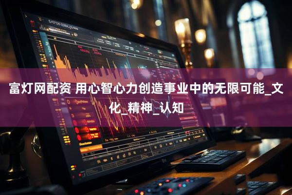 富灯网配资 用心智心力创造事业中的无限可能_文化_精神_认知