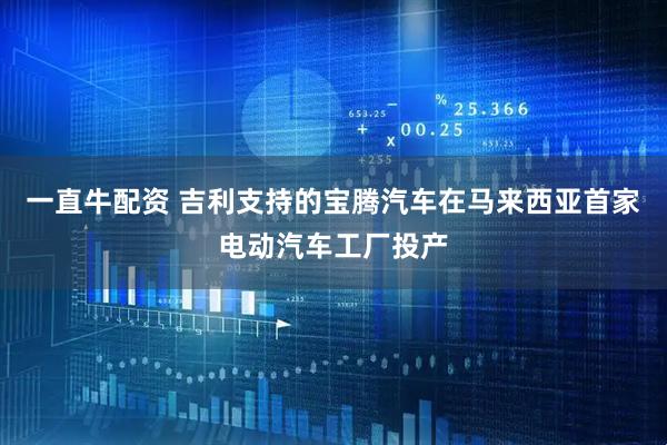 一直牛配资 吉利支持的宝腾汽车在马来西亚首家电动汽车工厂投产