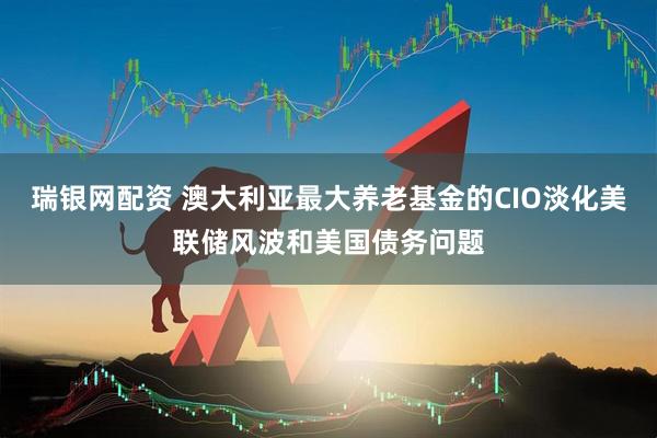 瑞银网配资 澳大利亚最大养老基金的CIO淡化美联储风波和美国债务问题