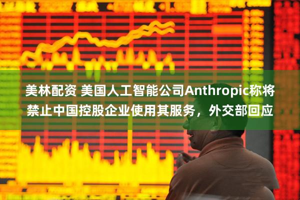 美林配资 美国人工智能公司Anthropic称将禁止中国控股企业使用其服务，外交部回应