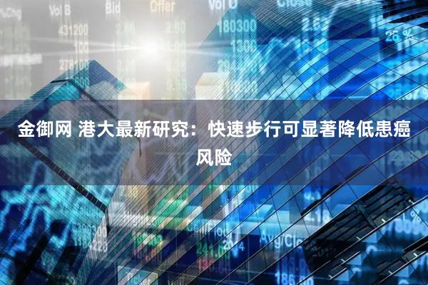 金御网 港大最新研究：快速步行可显著降低患癌风险