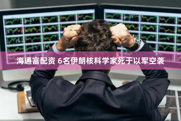 海通富配资 6名伊朗核科学家死于以军空袭