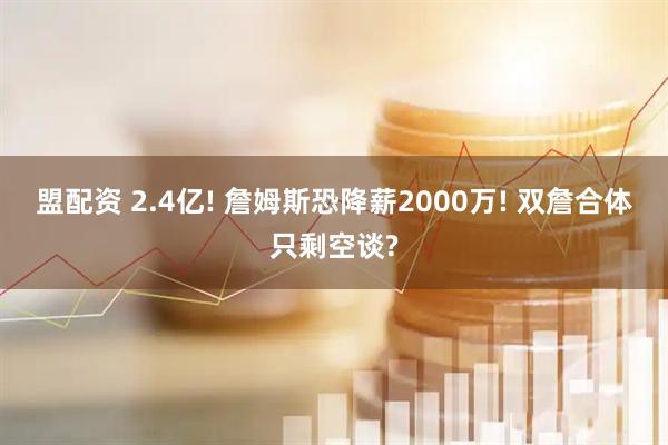 盟配资 2.4亿! 詹姆斯恐降薪2000万! 双詹合体只剩空谈?