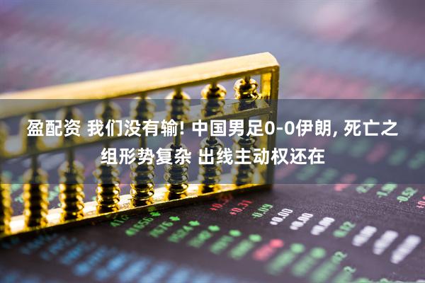 盈配资 我们没有输! 中国男足0-0伊朗, 死亡之组形势复杂 出线主动权还在